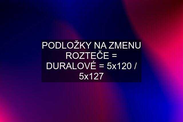 PODLOŽKY NA ZMENU ROZTEČE = DURALOVÉ = 5x120 / 5x127