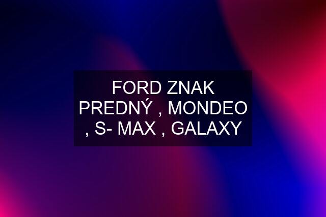 FORD ZNAK PREDNÝ , MONDEO , S- MAX , GALAXY