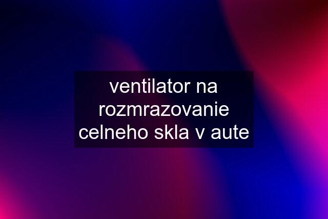 ventilator na rozmrazovanie celneho skla v aute