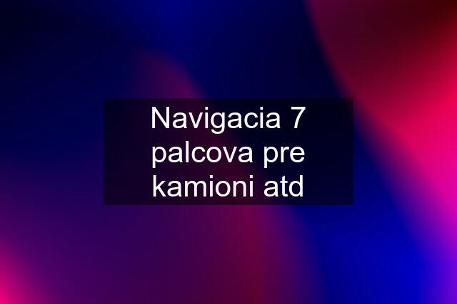 Navigacia 7 palcova pre kamioni atd