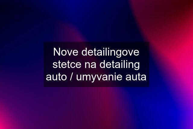 Nove detailingove stetce na detailing auto / umyvanie auta