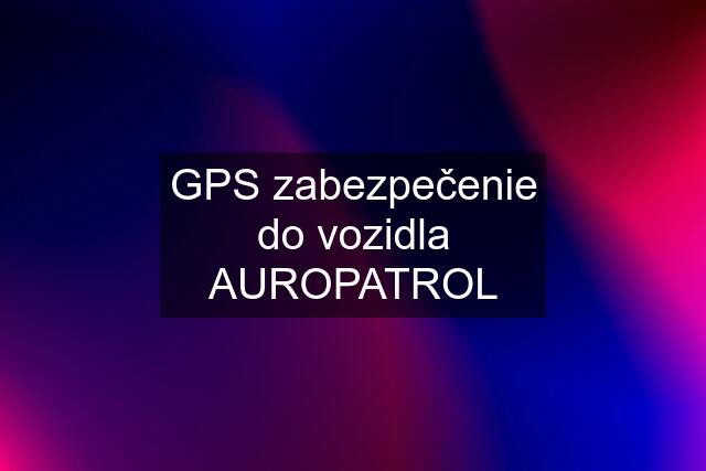 GPS zabezpečenie do vozidla AUROPATROL