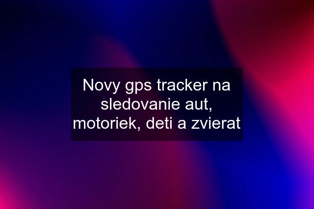 Novy gps tracker na sledovanie aut, motoriek, deti a zvierat