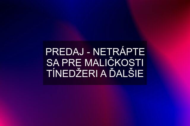 PREDAJ - NETRÁPTE SA PRE MALIČKOSTI TÍNEDŽERI A ĎALŠIE