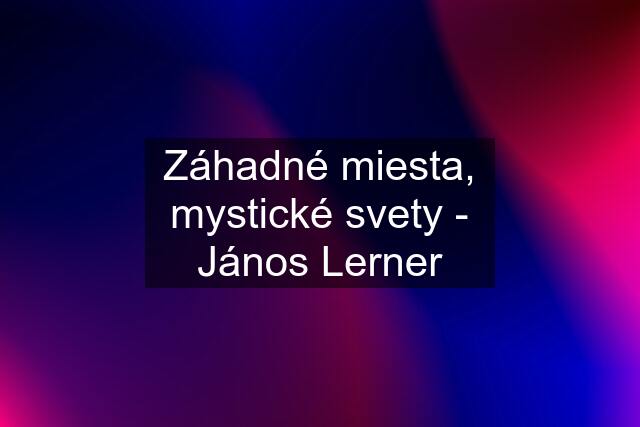 Záhadné miesta, mystické svety - János Lerner