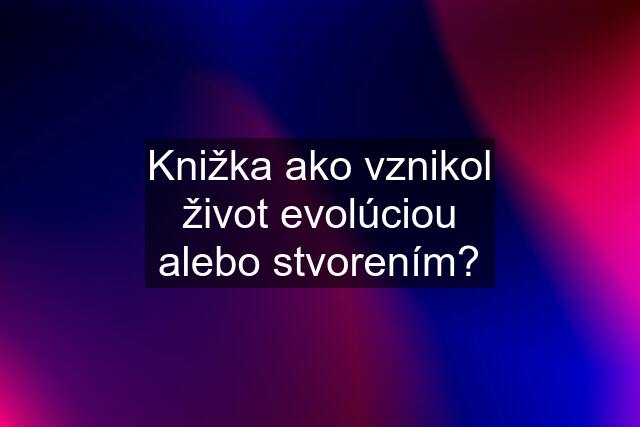 Knižka ako vznikol život evolúciou alebo stvorením?