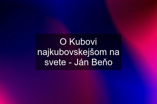 O Kubovi najkubovskejšom na svete - Ján Beňo