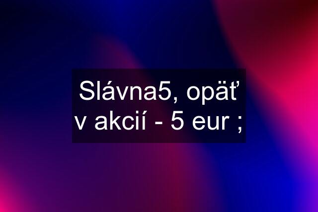 Slávna5, opäť v akcií - 5 eur ;