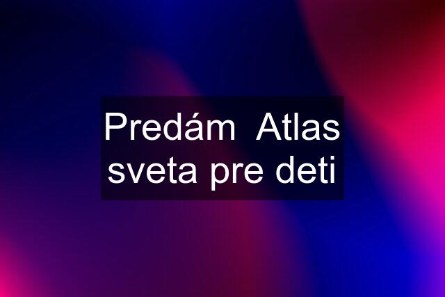 Predám  Atlas sveta pre deti