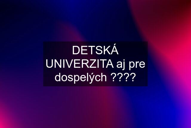 DETSKÁ UNIVERZITA aj pre dospelých ????