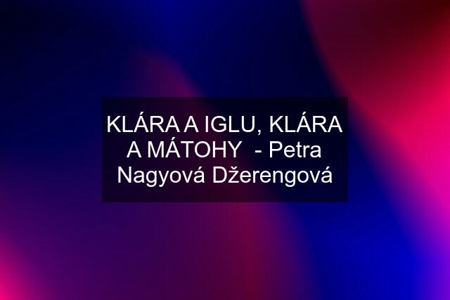 KLÁRA A IGLU, KLÁRA A MÁTOHY  - Petra Nagyová Džerengová