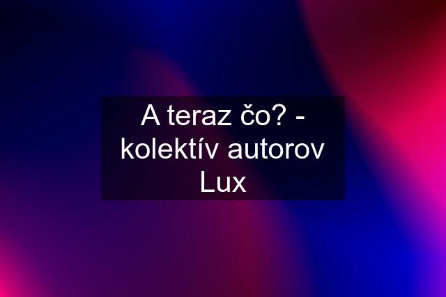 A teraz čo? - kolektív autorov Lux