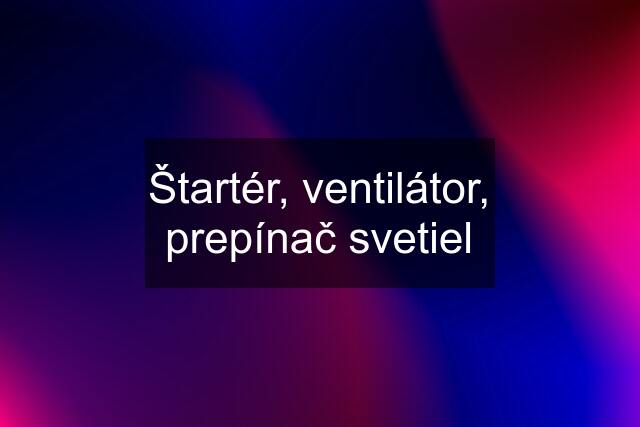 Štartér, ventilátor, prepínač svetiel