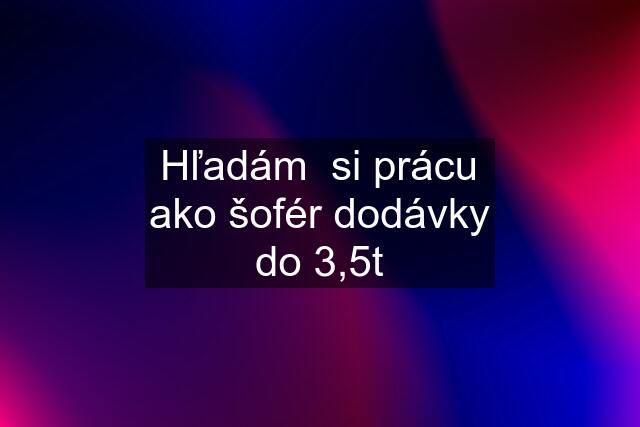 Hľadám  si prácu ako šofér dodávky do 3,5t