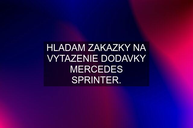 HLADAM ZAKAZKY NA VYTAZENIE DODAVKY MERCEDES SPRINTER.