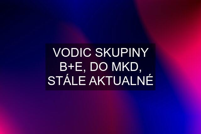 VODIC SKUPINY B+E, DO MKD, STÁLE AKTUALNÉ