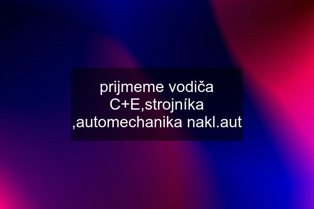 prijmeme vodiča C+E,strojníka ,automechanika nakl.aut