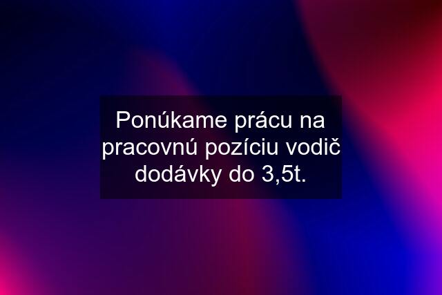 Ponúkame prácu na pracovnú pozíciu vodič dodávky do 3,5t.