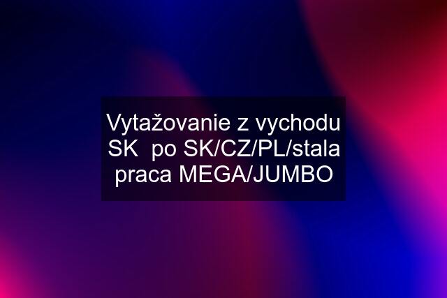 Vytažovanie z vychodu SK  po SK/CZ/PL/stala praca MEGA/JUMBO