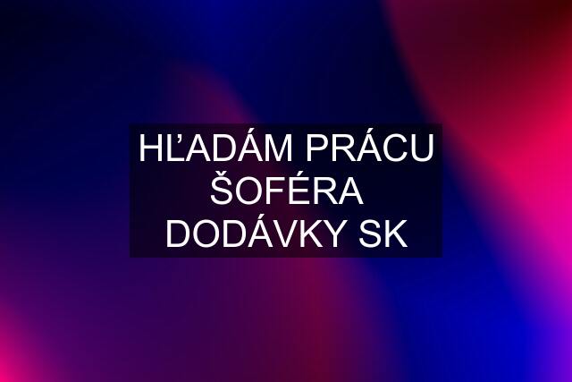 HĽADÁM PRÁCU ŠOFÉRA DODÁVKY SK