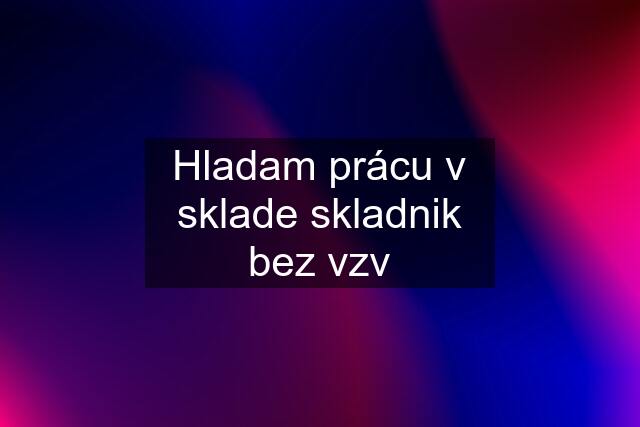 Hladam prácu v sklade skladnik bez vzv