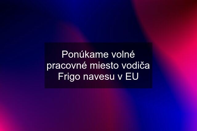 Ponúkame volné pracovné miesto vodiča Frigo navesu v EU