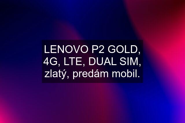 LENOVO P2 GOLD, 4G, LTE, DUAL SIM, zlatý, predám mobil.