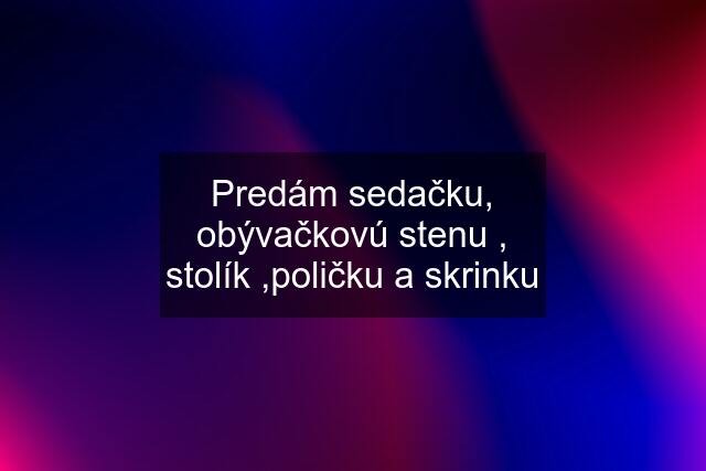 Predám sedačku, obývačkovú stenu , stolík ,poličku a skrinku