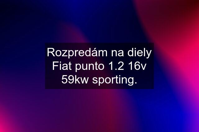 Rozpredám na diely Fiat punto 1.2 16v 59kw sporting.