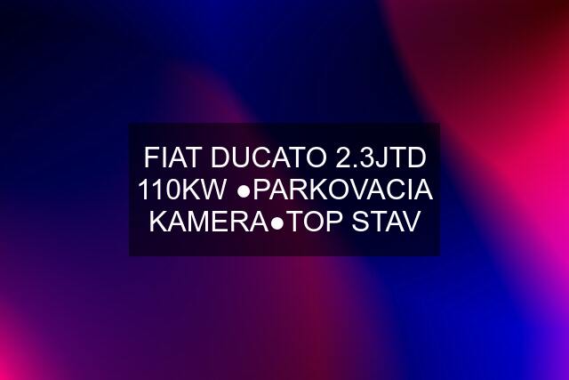 FIAT DUCATO 2.3JTD 110KW ●PARKOVACIA KAMERA●TOP STAV