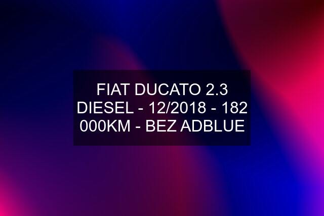 FIAT DUCATO 2.3 DIESEL - 12/2018 - 182 000KM - BEZ ADBLUE