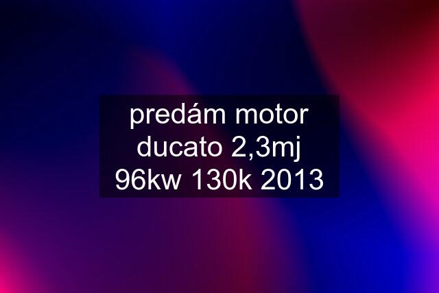 predám motor ducato 2,3mj 96kw 130k 2013