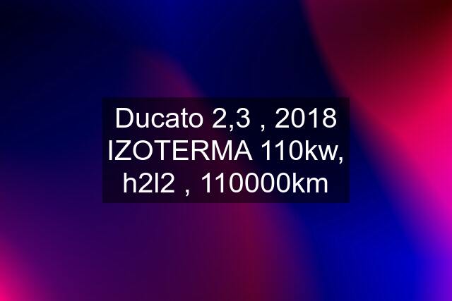 Ducato 2,3 , 2018 IZOTERMA 110kw, h2l2 , 110000km