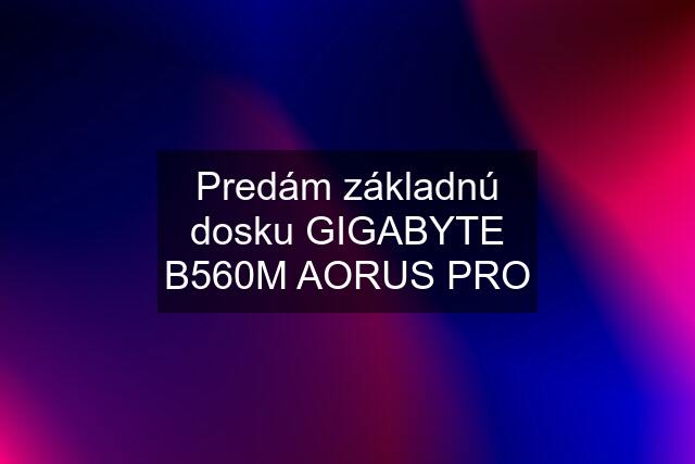 Predám základnú dosku GIGABYTE B560M AORUS PRO