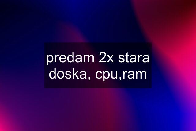 predam 2x stara doska, cpu,ram