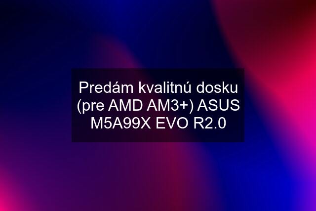 Predám kvalitnú dosku (pre AMD AM3+) ASUS M5A99X EVO R2.0