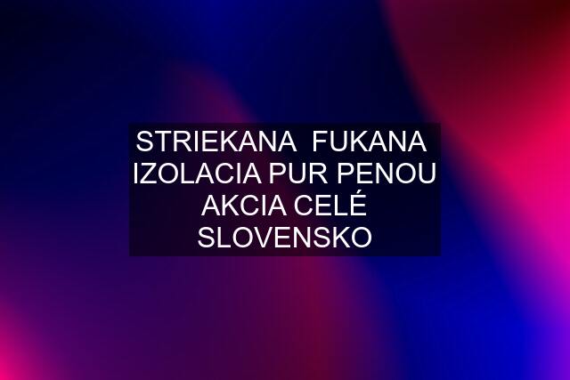 STRIEKANA  FUKANA  IZOLACIA PUR PENOU AKCIA CELÉ SLOVENSKO