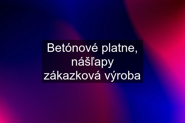 Betónové platne, nášľapy zákazková výroba