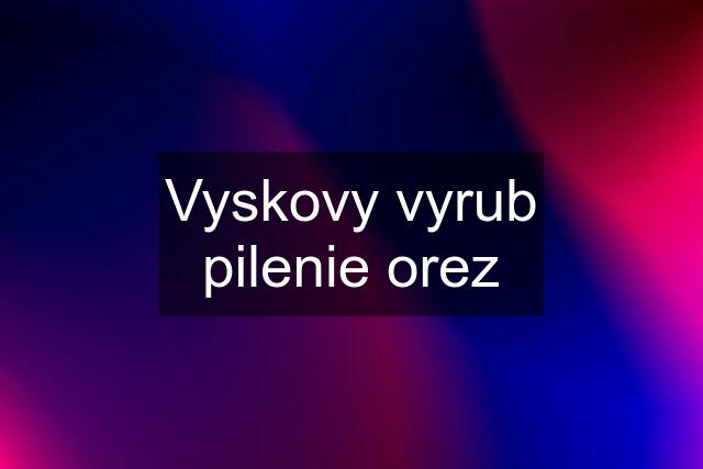 Vyskovy vyrub pilenie orez