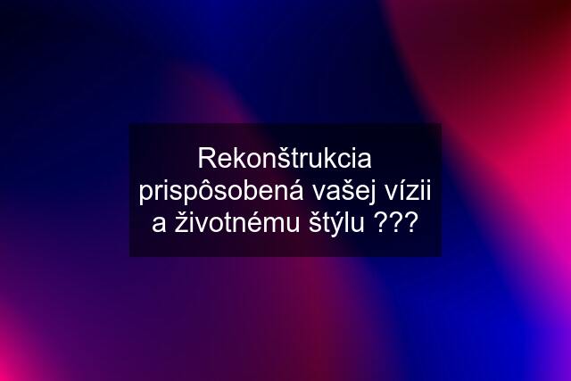 Rekonštrukcia prispôsobená vašej vízii a životnému štýlu ???