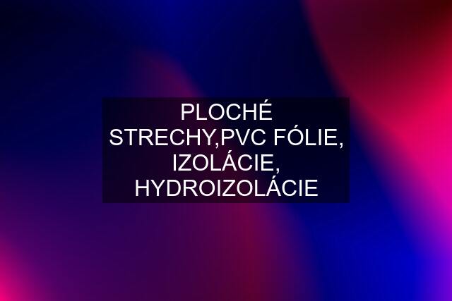 PLOCHÉ STRECHY,PVC FÓLIE, IZOLÁCIE, HYDROIZOLÁCIE