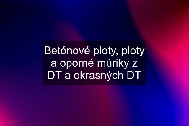 Betónové ploty, ploty a oporné múriky z DT a okrasných DT