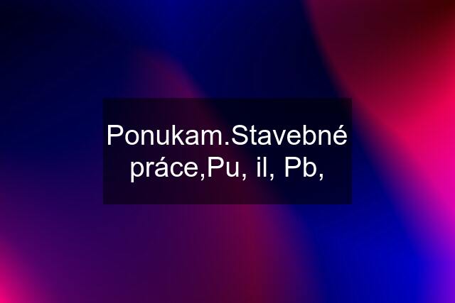 Ponukam.Stavebné práce,Pu, il, Pb,