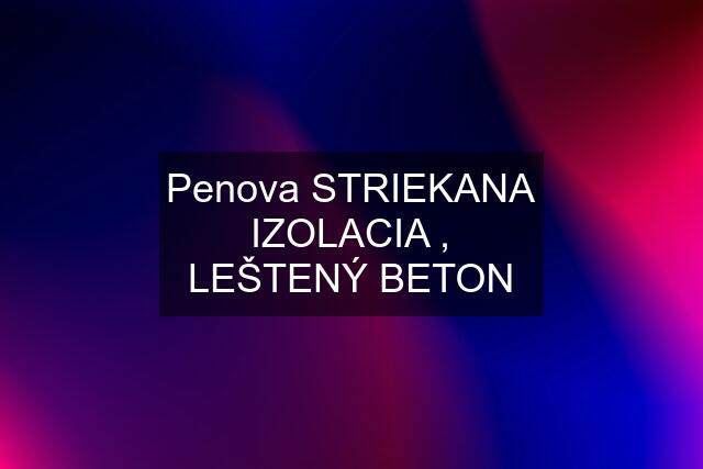 Penova STRIEKANA IZOLACIA , LEŠTENÝ BETON