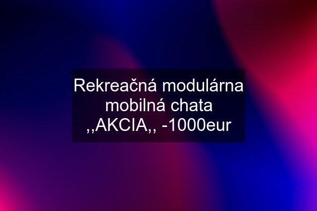 Rekreačná modulárna mobilná chata ,,AKCIA,, -1000eur
