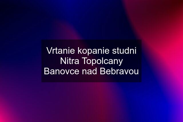 Vrtanie kopanie studni Nitra Topolcany Banovce nad Bebravou