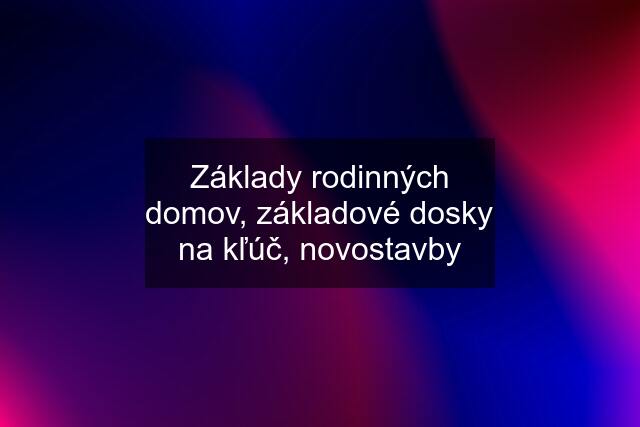 Základy rodinných domov, základové dosky na kľúč, novostavby