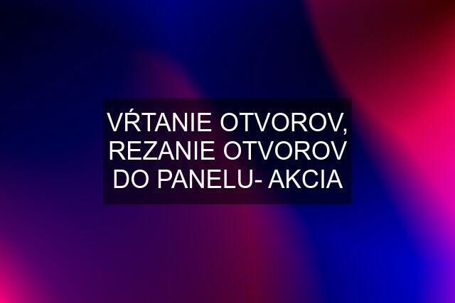 VŔTANIE OTVOROV, REZANIE OTVOROV DO PANELU- AKCIA