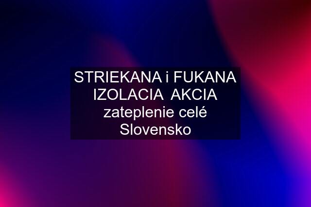 STRIEKANA i FUKANA IZOLACIA  AKCIA zateplenie celé Slovensko