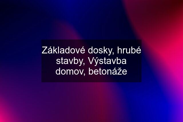 Základové dosky, hrubé stavby, Výstavba domov, betonáže